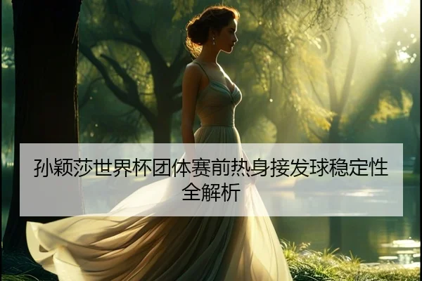 孙颖莎世界杯团体赛前热身接发球稳定性全解析